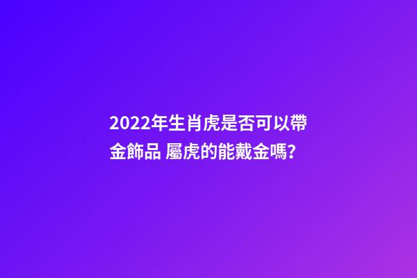 2022年生肖虎是否可以帶金飾品 屬虎的能戴金嗎？-第1張-觀點-玄機派